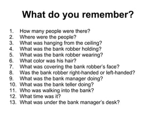 What do you remember? How many people were there? Where were the people? What was hanging from the ceiling? What was the bank robber holding? What was the bank robber wearing? What color was his hair? What was covering the bank robber’s face? Was the bank robber right-handed or left-handed? What was the bank manager doing? What was the bank teller doing? Who was walking into the bank? What time was it? What was under the bank manager’s desk? 