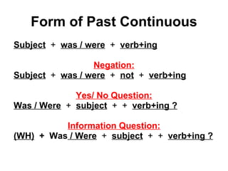 Form of Past Continuous Subject   +  was / were   +  verb+ing Negation: Subject   +  was / were   +  not   +  verb+ing Yes/ No Question: Was / Were   +  subject   +  +  verb+ing ? Information Question: (WH)   +  Was  / Were   +  subject   +  +  verb+ing ? 
