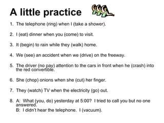A little practice 1.  The telephone (ring) when I (take a shower). 2.  I (eat) dinner when you (come) to visit. 3.  It (begin) to rain while they (walk) home. 4.  We (see) an accident when we (drive) on the freeway. 5.  The driver (no pay) attention to the cars in front when he (crash) into the red convertible. 6.  She (chop) onions when she (cut) her finger. 7.  They (watch) TV when the electricity (go) out. 8.  A:  What (you, do) yesterday at 5:00?  I tried to call you but no one answered. B:  I didn’t hear the telephone.  I (vacuum). 