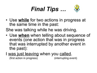 Final Tips … Use  while  for two actions in progress at the same time in the past:  She was talking while he was driving. Use  when  when telling about sequence of events (one action that was in progress that was interrupted by another event in the past): I  was just leaving  when you  called . (first action in progress) (interrupting event) 