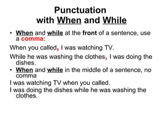 Punctuation  with  When  and  While When  and  while  at the  front  of a sentence, use a  comma: When you called ,  I was watching TV. While he was washing the clothes ,   I was doing the dishes. When  and  while  in the middle of a sentence, no comma I was watching TV when you called. I was doing the dishes while he was washing the clothes. 
