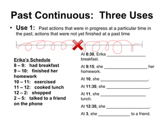 Past Continuous:  Three Uses Use 1:   Past actions that were in progress at a particular time in the past; actions that were not yet finished at a past time Erika’s Schedule 8 – 9:  had breakfast 9 – 10:  finished her homework 10 – 11:  exercised 11 – 12:  cooked lunch 12 – 2:  shopped 2 – 5:  talked to a friend on the phone At  8:30 , Erika _________________ breakfast. At  9:15 , she ___________________ her homework. At  10 , she _____________________. At  11:30 , she ___________________. At  11 , she ____________________ lunch. At  12:30,  she ___________________. At  3 , she ______________ to a friend. 