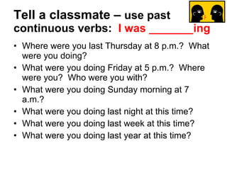 Tell a classmate –  use past continuous verbs:   I was _______ing Where were you last Thursday at 8 p.m.?  What were you doing? What were you doing Friday at 5 p.m.?  Where were you?  Who were you with? What were you doing Sunday morning at 7 a.m.? What were you doing last night at this time? What were you doing last week at this time? What were you doing last year at this time? 