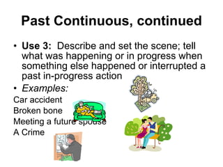 Past Continuous, continued Use 3:   Describe and set the scene; tell what was happening or in progress when something else happened or interrupted a past in-progress action Examples: Car accident Broken bone Meeting a future spouse A Crime 