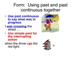 Form:  Using past and past continuous together Use past continuous to say what was in progress I  was crossing  the street … Use simple past for the interrupting action when the driver  ran  the red light. 