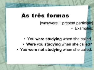 As três formas [was/were + present participle] Examples: You  were studying  when she called.  Were  you  studying  when she called?  You  were not studying  when she called.  