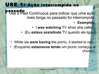 USE 1:  Ação interrompida no passado Use o Past Continuous para indicar que uma ação mais longa no passado foi interrompida. Examples: I  was watching  TV when she called.  (Eu  estava assistindo  TV quando ela ligou) While we  were having  the picnic, it started to rain.  (Enquanto  estamavos tendo  um picnic começou a chover)  