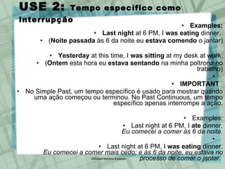 USE 2:  Tempo específico como interrupção Examples: Last night  at 6 PM, I  was eating  dinner.  ( Noite passada  às 6 da noite eu  estava comendo  o jantar) Yesterday  at this time, I  was sitting  at my desk at work. ( Ontem  esta hora eu  estava sentando  na minha poltrona no trabalho) IMPORTANT  No Simple Past, um tempo específico é usado para mostrar quando uma ação começou ou terminou. No Past Continuous, um tempo específico apenas interrompe a ação. Examples: Last night at 6 PM, I  ate  dinner. Eu comecei a comer às 6 da noite. Last night at 6 PM, I  was eating  dinner. Eu comecei a comer mais cedo; e às 6 da noite, eu estava no processo de comer o jantar.   