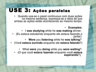 USE 3:  Ações paralelas   Quando usa-se o passt continuous com duas ações na mesma sentença, expressa-se a ideia de que ambas as ações estão acontecendo ao mesmo tempo. Examples: I  was studying  while he  was making  dinner.  (Eu estava estudando enquanto ele estava fazendo o jantar)  Were  you  listening  while he  was talking ?  (Você  estava   ouvindo  enquanto ele  estava falando ?)  What  were  you  doing  while you  were waiting ?  (O que você  estava  f azendo  enquanto você  estava   esperando ?).  