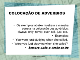 COLOCAÇÃO DE ADVERBIOS Os exemplos abaixo mostram a maneira correta na colocação dos advérbios: always, only, never, ever, still, just, etc.  Examples: You were  just  studying when she called.  Were you  just  studying when she called?  Sempre após o verbo to be 