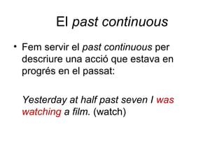 El past continuous
• Fem servir el past continuous per
descriure una acció que estava en
progrés en el passat:
Yesterday at half past seven I was
watching a film. (watch)
 