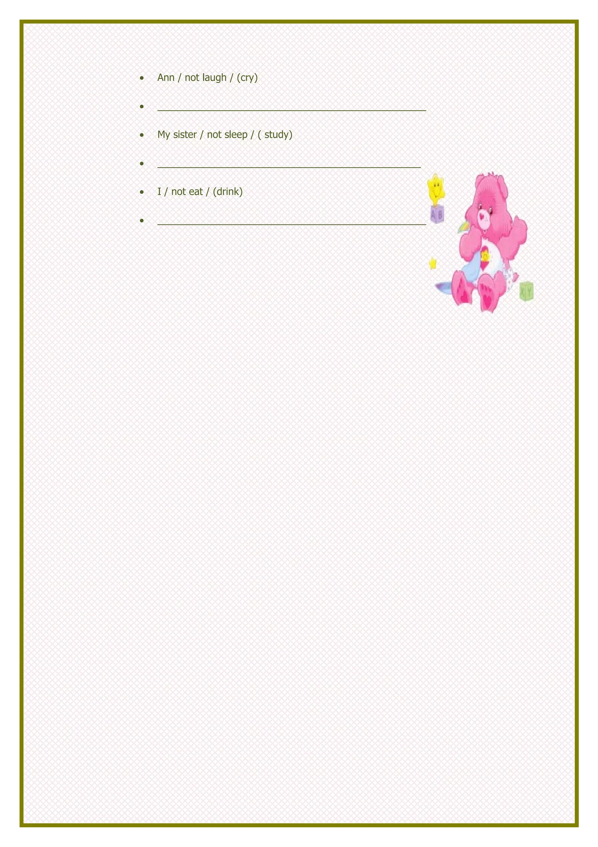 •   Ann / not laugh / (cry)

•   _________________________________________________

•   My sister / not sleep / ( study)

•   ________________________________________________

•   I / not eat / (drink)

•   _________________________________________________
 
