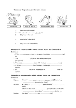 Then answer the questions according to the pictures




        1                                      2                             3                          4

Dad the runner                 Sally at five years old          Spot’s first day with family      Sally’s bedroom


            1.      Sally’s dad / run / in races
            Did Sally’s dad use to run in races? Yes, she did
                                                journalism
            2.      Sally / have / short hair


            3.      Sally’s family / have / a cat


            4.      Sally / have / her own bedroom



 3. Complete the sentences with the verbs in brackets. Use the Past Simple or Past
 Continuous.
      1. While I ……………………… (use) the computer, the electricity ……………………… (go)
                    was using
            off.
      2. Tom ……………………… (run) in the race as the photographer ………………………
            (take) photos.
      3. The people ……………………… (clap) while the singer ……………………… (sing).
      4. When we ……………………… (leave) the party, many people ………………………
            (dance).
      5. We ……………………… (go) to the concert when we ……………………… (see) the
            accident.

 4. Complete the dialogue with the verbs in brackets. Use the Past Simple or Past
 Continuous.
                                    1.
      Reporter:         Mr Smith,        ………………… you ………………… (watch) TV when they
                                             were        watching
                        2.
                             ……………………… (announce) the winner?
                                          3.                                            4.
      Mr Smith:         No, I wasn’t. I        ……………………… (sleep). My wife                    ………………………
                        (listen)
                                                    5.
                        to the radio when she            ……………………… (hear) the lottery results. She
                        6.                                          7.
                             ……………………… (scream) and                      ……………………… (wake) me.
                                     8.
      Reporter:         Well, what        ………………… you ………………… (do)?
 