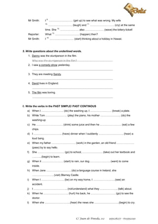 9.
    Mr Smith:            I        ……………………… (get up) to see what was wrong. My wife
                         10.                                                      11.
                                  ……………………… (laugh) and                                 ……………………… (cry) at the same
                                           12.
                         time. She               ………………… also ………………… (wave) the lottery ticket!
                                    13.
    Reporter:            What             ……………………… (happen) then?
                             14.
    Mr Smith:            I         ……………………… (start) thinking about a holiday in Hawaii.



5. Write questions about the underlined words.
    1. Danny was the stuntperson in the film.
        Who was the stuntperson in the film?
        ..............................................................................................................
    2. I saw a comedy show yesterday.
        ..............................................................................................................
    3. They are meeting Sandy.
        ..............................................................................................................
    4. David lives in England.
        ..............................................................................................................
    5. The film was boring.
        ..............................................................................................................


6. Write the verbs in the PAST SIMPLE/ PAST CONTINOUS
   a) When I ……………………. (do) the washing up, I …………………… (break) a plate.
   b) While Tom …………………… (play) the piano, his mother ………………….. (do) the
        washing-up
   c) He ………………………… (drink) some juice and then he …………………… (eat) a few
        chips.
   d) I ………………………….. (have) dinner when I suddenly ………………………. (hear) a
        loud bang.
   e) When my father ……………………… (work) in the garden, an old friend ………………..
        (pass) by to say hello.
   f)   She ………………………… (go) to school, ………………….. (take) out her textbook and
        ………..(begin) to learn.
   g) When it …………………… (start) to rain, our dog ………………….. (want) to come
        inside.
   h) When Jane ………………………. (do) a language course in Ireland, she
        …………………….(visit) Blarney Castle.
   i)   When I …………………….. (be) on my way home, I …………………….(see) an
        accident.
   j)   I ……………………………….. (not/understand) what they ……………….. (talk) about.
   k) When he ………………………. (hurt) his back, he ………………………. (go) to see the
        doctor.
   l)   When she ………………………..(hear) the news she ……………………….(begin) to cry.




                                                                   C/ Juan de Pineda, 112                       955128277 - 603552291
 