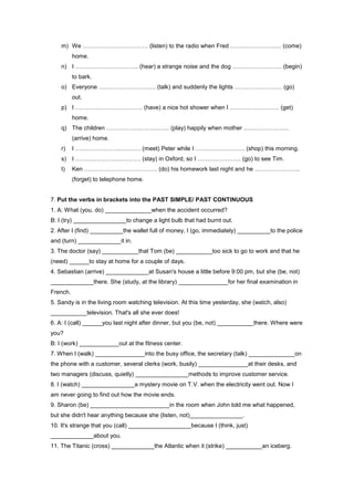 m) We …………………………… (listen) to the radio when Fred …………………….. (come)
          home.
    n) I ………………………….. (hear) a strange noise and the dog ……………………. (begin)
          to bark.
    o) Everyone ……………………….. (talk) and suddenly the lights …………………… (go)
          out.
    p) I ……………………………. (have) a nice hot shower when I ……………………. (get)
          home.
    q) The children ………………………….. (play) happily when mother …………………..
          (arrive) home.
    r)    I …………………………… (meet) Peter while I ……………………. (shop) this morning.
    s) I …………………………… (stay) in Oxford, so I …………………. (go) to see Tim.
    t)    Ken ………………………………. (do) his homework last night and he …………………..
          (forget) to telephone home.


7. Put the verbs in brackets into the PAST SIMPLE/ PAST CONTINUOUS
1. A: What (you, do) ______________when the accident occurred?
B: I (try) ________________to change a light bulb that had burnt out.
2. After I (find) __________the wallet full of money, I (go, immediately) __________to the police
and (turn) _____________it in.
3. The doctor (say) ___________that Tom (be) ___________too sick to go to work and that he
(need) ______to stay at home for a couple of days.
4. Sebastian (arrive) _____________at Susan's house a little before 9:00 pm, but she (be, not)
_____________there. She (study, at the library) _______________for her final examination in
French.
5. Sandy is in the living room watching television. At this time yesterday, she (watch, also)
___________television. That's all she ever does!
6. A: I (call) ______you last night after dinner, but you (be, not) ___________there. Where were
you?
B: I (work) ____________out at the fitness center.
7. When I (walk) _______________into the busy office, the secretary (talk) ______________on
the phone with a customer, several clerks (work, busily) _______________at their desks, and
two managers (discuss, quietly) ________________methods to improve customer service.
8. I (watch) ________________a mystery movie on T.V. when the electricity went out. Now I
am never going to find out how the movie ends.
9. Sharon (be) ________________________in the room when John told me what happened,
but she didn't hear anything because she (listen, not)________________.
10. It's strange that you (call) ___________________because I (think, just)
_____________about you.
11. The Titanic (cross) _____________the Atlantic when it (strike) ___________an iceberg.
 