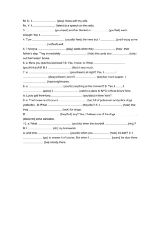 Mr X.: I ................................ (play) chess with my wife.
Mr. Y: I .............................. (listen) to a speech on the radio.
3. ...................................... (you/need) another blanket or ...................... (you/feel) warm
enough? No, I .........................
4. Tom ........................................... (usually/ feed) the hens but I ................... (do) it today as he
............................... (not/feel) well.
5. The boys ..................................... (play) cards when they ............................ (hear) their
father’s step. They immediately .................................. (hide) the cards and .......................(take)
out their lesson books.
6. a: Have you read his last book? B: Yes, I have. A: What ..........................................
(you/think) of it? B: I ............................... (like) it very much.
7. a: .......................................................(you/dream) at night? Yes, I ...............I
................................ (always/dream) and if I ........................... (eat) too much supper, I
............................... (have) nightmares.
8. a: ............................................. (you/do) anything at the moment? B: Yes, I ..........I
.......................... (pack). I ................................. (catch) a plane to NYC in three hours’ time.
A: Lucky girl! How long ......................................... (you/stay) in New York?
9. a: The house next to yours ..................................... (be) full of policemen and police dogs
yesterday. B: What .............................................. (they/do)? A: I ..............................(hear) that
they ............................................ (look) for drugs.
B: ............................................ (they/find) any? Yes, I believe one of the dogs .............................
(discover) some cannabis.
10. a: What ............................................. (you/do) when the doorbell ...............................(ring)?
B: I ................................. (do) my homework.
A: and what .......................................... (you/do) when you ..................... (hear) the bell? B: I
.......................... (go) to answer it of course. But when I ............................. (open) the door there
........................... (be) nobody there.
 