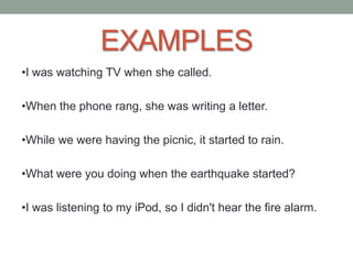 EXAMPLES
•I was watching TV when she called.
•When the phone rang, she was writing a letter.
•While we were having the picnic, it started to rain.
•What were you doing when the earthquake started?
•I was listening to my iPod, so I didn't hear the fire alarm.
 