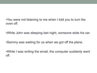 •You were not listening to me when I told you to turn the
oven off.
•While John was sleeping last night, someone stole his car.
•Sammy was waiting for us when we got off the plane.
•While I was writing the email, the computer suddenly went
off.
 