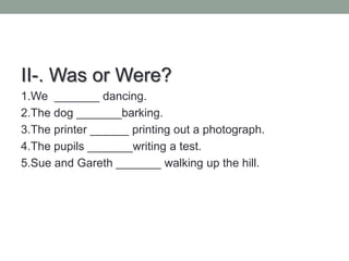 II-. Was or Were?
1.We _______ dancing.
2.The dog _______barking.
3.The printer ______ printing out a photograph.
4.The pupils _______writing a test.
5.Sue and Gareth _______ walking up the hill.
 