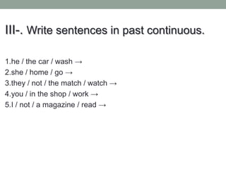 III-. Write sentences in past continuous.
1.he / the car / wash →
2.she / home / go →
3.they / not / the match / watch →
4.you / in the shop / work →
5.I / not / a magazine / read →
 