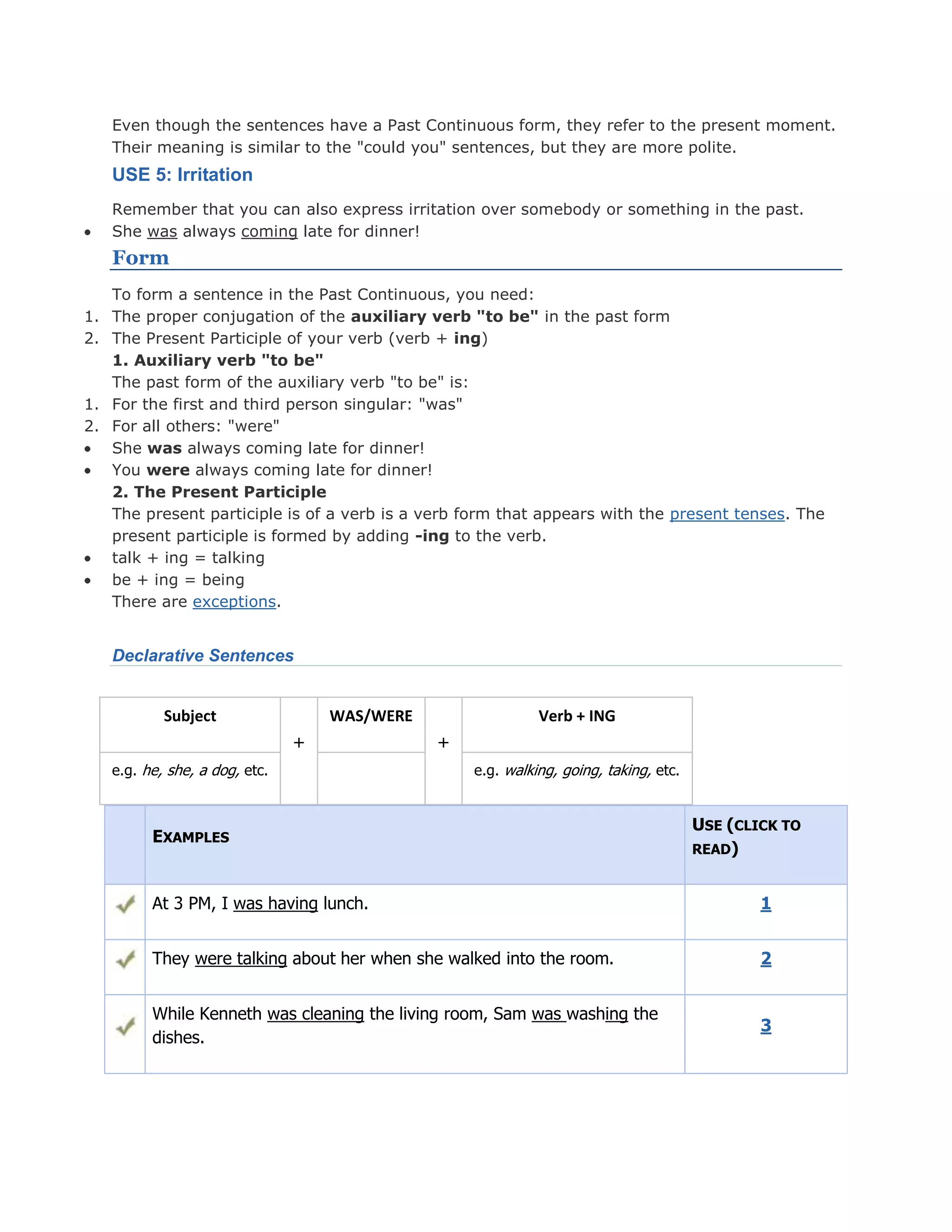 Even though the sentences have a Past Continuous form, they refer to the present moment.
Their meaning is similar to the "could you" sentences, but they are more polite.
USE 5: Irritation
Remember that you can also express irritation over somebody or something in the past.
She was always coming late for dinner!
Form
To form a sentence in the Past Continuous, you need:
1. The proper conjugation of the auxiliary verb "to be" in the past form
2. The Present Participle of your verb (verb + ing)
1. Auxiliary verb "to be"
The past form of the auxiliary verb "to be" is:
1. For the first and third person singular: "was"
2. For all others: "were"
She was always coming late for dinner!
You were always coming late for dinner!
2. The Present Participle
The present participle is of a verb is a verb form that appears with the present tenses. The
present participle is formed by adding -ing to the verb.
talk + ing = talking
be + ing = being
There are exceptions.
Declarative Sentences
Subject
+
WAS/WERE
+
Verb + ING
e.g. he, she, a dog, etc. e.g. walking, going, taking, etc.
EXAMPLES
USE (CLICK TO
READ)
At 3 PM, I was having lunch. 1
They were talking about her when she walked into the room. 2
While Kenneth was cleaning the living room, Sam was washing the
dishes.
3
 