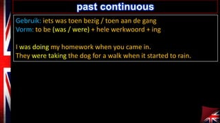 Gebruik: iets was toen bezig / toen aan de gang
Vorm: to be (was / were) + hele werkwoord + ing
I was doing my homework when you came in.
They were taking the dog for a walk when it started to rain.
past continuous
 