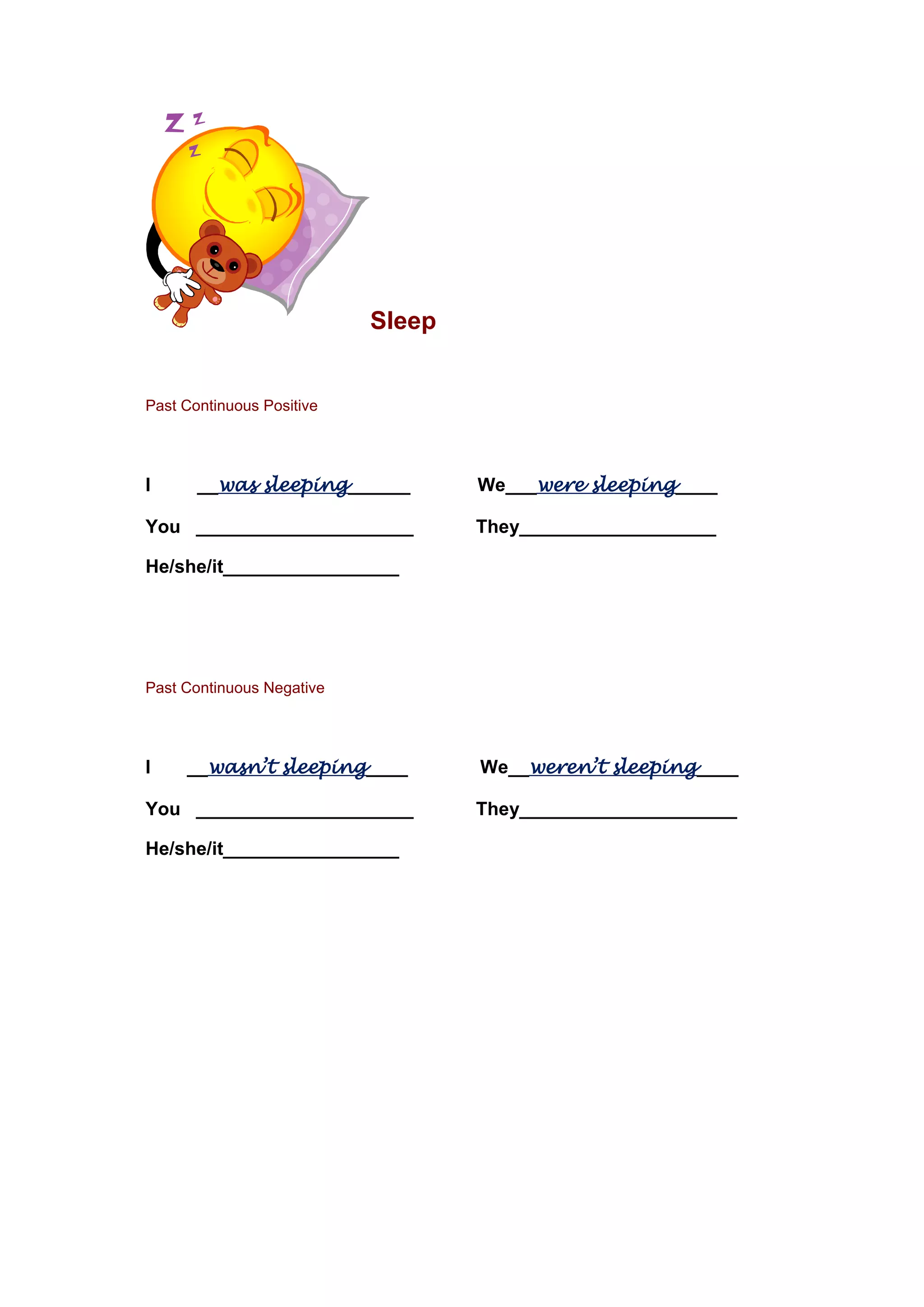 Sleep
Past Continuous Positive
I __was sleeping______ We___were sleeping____
You _____________________ They___________________
He/she/it_________________
Past Continuous Negative
I __wasn’t sleeping____ We__weren’t sleeping____
You _____________________ They_____________________
He/she/it_________________
 