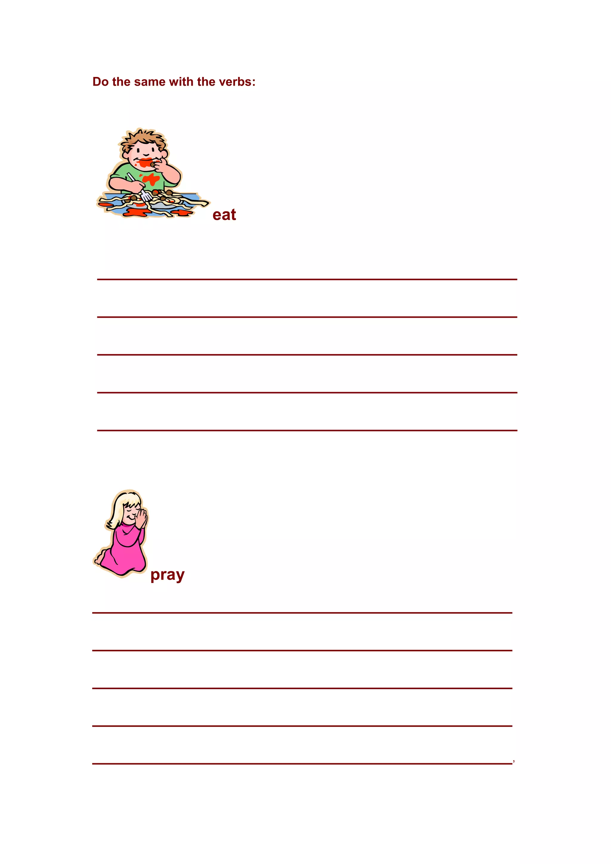 Do the same with the verbs:
eat
______________________________________________
______________________________________________
______________________________________________
______________________________________________
______________________________________________
pray
______________________________________________
______________________________________________
______________________________________________
______________________________________________
______________________________________________,
 