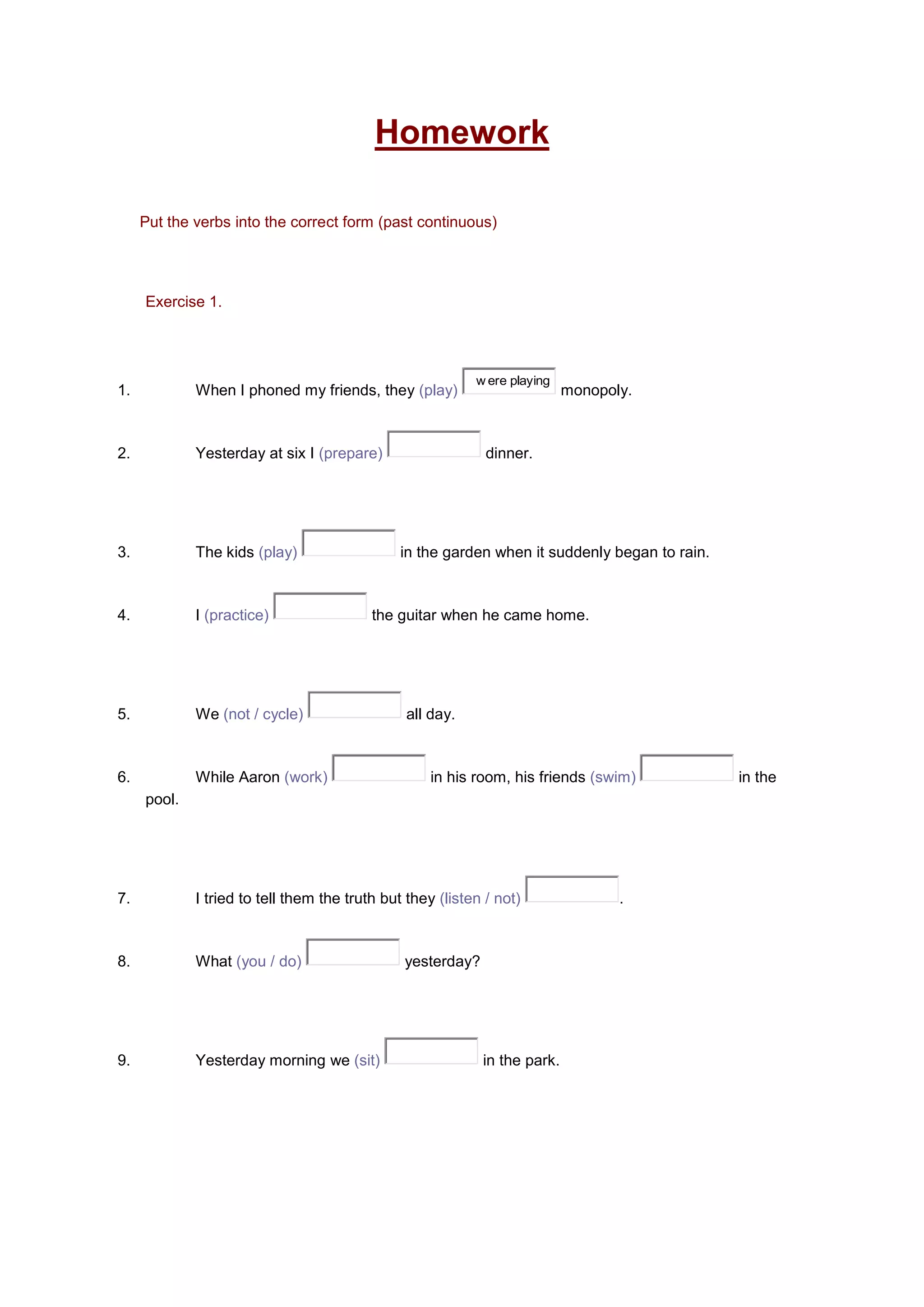 Homework
Put the verbs into the correct form (past continuous)
Exercise 1.
1. When I phoned my friends, they (play)
w ere playing
monopoly.
2. Yesterday at six I (prepare) dinner.
3. The kids (play) in the garden when it suddenly began to rain.
4. I (practice) the guitar when he came home.
5. We (not / cycle) all day.
6. While Aaron (work) in his room, his friends (swim) in the
pool.
7. I tried to tell them the truth but they (listen / not) .
8. What (you / do) yesterday?
9. Yesterday morning we (sit) in the park.
 