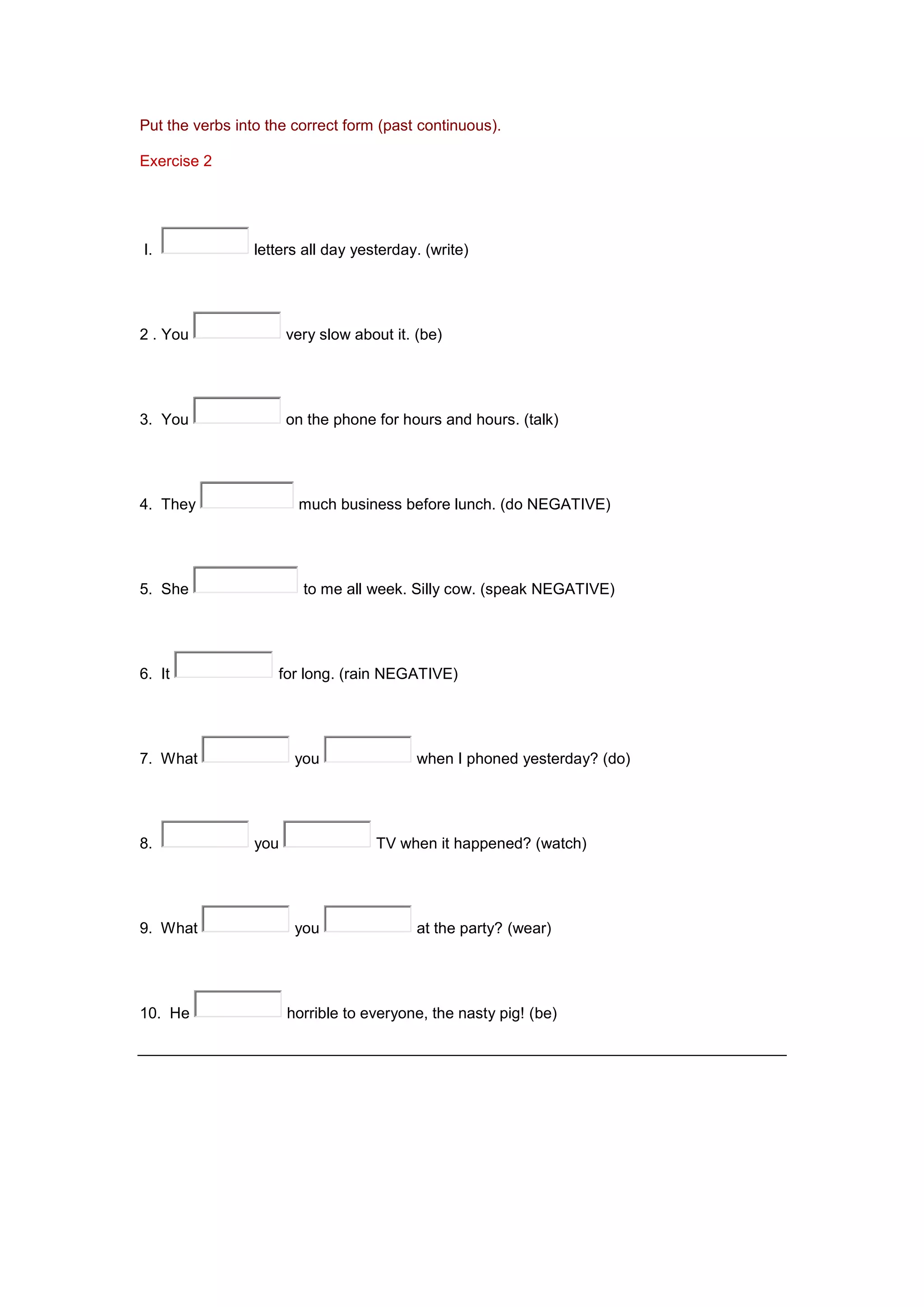 Put the verbs into the correct form (past continuous).
Exercise 2
I. letters all day yesterday. (write)
2 . You very slow about it. (be)
3. You on the phone for hours and hours. (talk)
4. They much business before lunch. (do NEGATIVE)
5. She to me all week. Silly cow. (speak NEGATIVE)
6. It for long. (rain NEGATIVE)
7. What you when I phoned yesterday? (do)
8. you TV when it happened? (watch)
9. What you at the party? (wear)
10. He horrible to everyone, the nasty pig! (be)
 