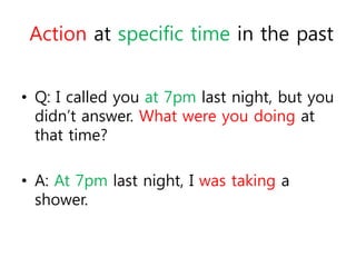 Action at specific time in the past 
• Q: I called you at 7pm last night, but you 
didn’t answer. What were you doing at 
that time? 
• A: At 7pm last night, I was taking a 
shower. 
 