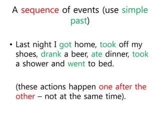 A sequence of events (use simple 
past) 
• Last night I got home, took off my 
shoes, drank a beer, ate dinner, took 
a shower and went to bed. 
(these actions happen one after the 
other – not at the same time). 
 