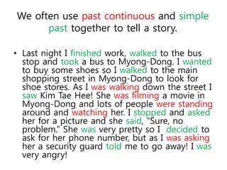 We often use past continuous and simple 
past together to tell a story. 
• Last night I finished work, walked to the bus 
stop and took a bus to Myong-Dong. I wanted 
to buy some shoes so I walked to the main 
shopping street in Myong-Dong to look for 
shoe stores. As I was walking down the street I 
saw Kim Tae Hee! She was filming a movie in 
Myong-Dong and lots of people were standing 
around and watching her. I stopped and asked 
her for a picture and she said, “Sure, no 
problem.” She was very pretty so I decided to 
ask for her phone number, but as I was asking 
her a security guard told me to go away! I was 
very angry! 
