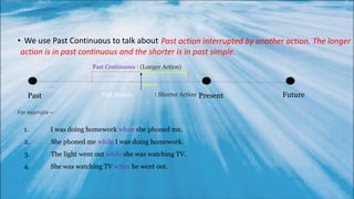• We use Past Continuous to talk about Past action interrupted by another action. The longer
action is in past continuous and the shorter is in past simple.
Past Present FuturePast Simple : Shorter Action
------------
----
Past Continuous : (Longer Action)
For example –
1. I was doing homework when she phoned me.
2. She phoned me while I was doing homework.
3. The light went out while she was watching TV.
4. She was watching TV when he went out.
 