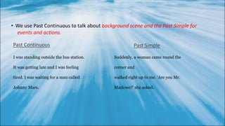 • We use Past Continuous to talk about
Past Continuous
I was standing outside the bus station.
It was getting late and I was feeling
tired. I was waiting for a man called
Johnny Mars.
Past Simple
background scene and the Past Simple for
events and actions.
Suddenly, a woman came round the
corner and
walked right up to me. ‘Are you Mr.
Marlowe?’ she asked.
 