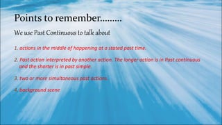 Points to remember………
1. actions in the middle of happening at a stated past time.
2. Past action interpreted by another action. The longer action is in Past continuous
and the shorter is in past simple.
3. two or more simultaneous past actions.
4. background scene
We use Past Continuous to talk about
 