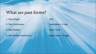 What are past forms?
1. Past simple (V2)
2. Past Continuous (was/were + V-ing)
3. Past Perfect (had + V-3)
4. Past Perfect Continuous (had + been + V-ing)
 