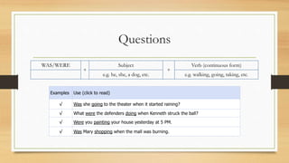 Questions
WAS/WERE
+
Subject
+
Verb (continuous form)
e.g. he, she, a dog, etc. e.g. walking, going, taking, etc.
Examples Use (click to read)
√ Was she going to the theater when it started raining?
√ What were the defenders doing when Kenneth struck the ball?
√ Were you painting your house yesterday at 5 PM.
√ Was Mary shopping when the mall was burning.
 