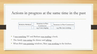 Actions in progress at the same time in the past
• I was watching TV and Barbara was reading a book.
• The family was eating the dinner and talking.
• When Bob was painting windows, Mary was working in the kitchen.
WHEN/WHILE
+
Sentence in Past
Continuous +
Sentence in Past Continuous
e.g. I was singing e.g. She was cooking
 