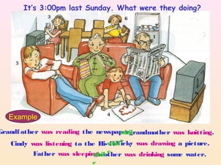 Grandfather was reading the newspaper
Cindy was listening to the Hi- fi
Father was sleeping
grandmother was knitting.whil
eNicky was drawing a picture.whil
emother was drinking some water.whil
e
Example
It’s 3:00pm last Sunday. What were they doing?
 