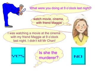 Is she the
murderer?Yes No
What were you doing at 9 o’clock last night?
I was watching a movie at the cinema
with my friend Maggie at 9 o’clock
last night. I didn’t kill Mr Chan!
watch movie, cinema,
with friend Maggie
 