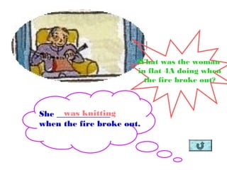 She _____________
when the fire broke out.
was knitting
What was the woman
in flat 4A doing when
the fire broke out?
 