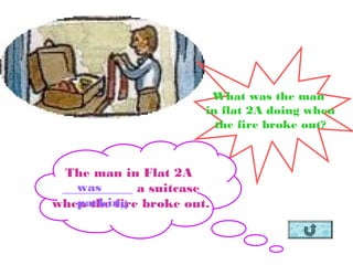 What was the man
in flat 2A doing when
the fire broke out?
The man in Flat 2A
___________ a suitcase
when the fire broke out.
was
packing
 