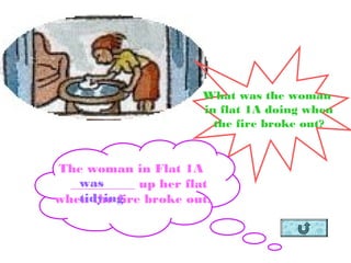 What was the woman
in flat 1A doing when
the fire broke out?
The woman in Flat 1A
__________ up her flat
when the fire broke out.
was
tidying
 