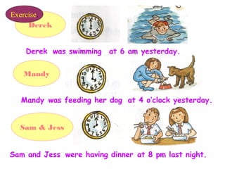 Derek
Mandy
Sam & Jess
Derek
was feeding her dog
were having dinner
at 6 am yesterday.was swimming
at 4 o’clock yesterday.Mandy
at 8 pm last night.Sam and Jess
Exercise.
 