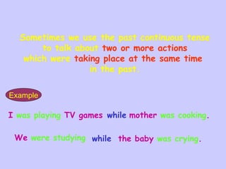 I was playing TV games while mother was cooking.
We were studying while the baby was crying.
Sometimes we use the past continuous tense
to talk about two or more actions
which were taking place at the same time
in the past.
Example
 