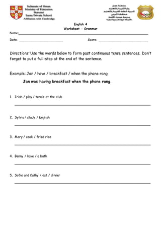 English 4
Worksheet - Grammar
Name:______________________________________________________________________
Date: ________________________ Score: ___________________________
Directions: Use the words below to form past continuous tense sentences. Don’t
forget to put a full-stop at the end of the sentence.
Example: Jan / have / breakfast / when the phone rang
Jan was having breakfast when the phone rang.
1. Irish / play / tennis at the club
___________________________________________________________________
2. Sylvia / study / English
___________________________________________________________________
3. Mary / cook / fried rice
___________________________________________________________________
4. Benny / have / a bath
___________________________________________________________________
5. Sofie and Cathy / eat / dinner
___________________________________________________________________
 