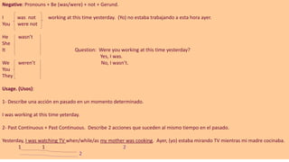 Negative: Pronouns + Be (was/were) + not + Gerund.
I was not working at this time yesterday. (Yo) no estaba trabajando a esta hora ayer.
You were not
He wasn’t
She
It Question: Were you working at this time yesterday?
Yes, I was.
We weren’t No, I wasn’t.
You
They
Usage. (Usos):
1- Describe una acción en pasado en un momento determinado.
I was working at this time yeterday.
2- Past Continuous + Past Continuous. Describe 2 acciones que suceden al mismo tiempo en el pasado.
Yesterday, I was watching TV when/while/as my mother was cooking. Ayer, (yo) estaba mirando TV mientras mi madre cocinaba.
1 1 2
2
 