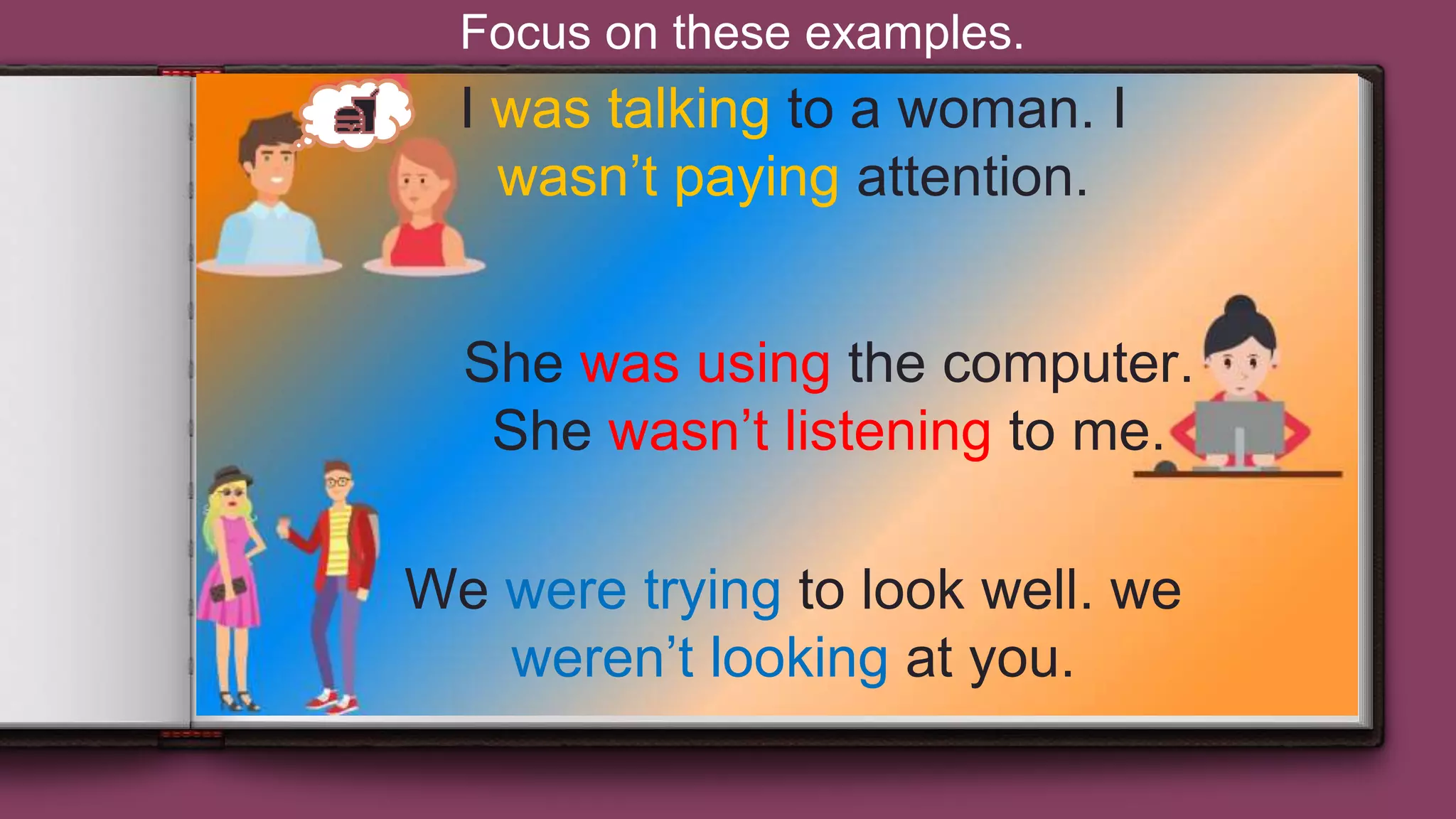 12
I was talking to a woman. I
wasn’t paying attention.
She was using the computer.
She wasn’t listening to me.
We were trying to look well. we
weren’t looking at you.
Focus on these examples.
 
