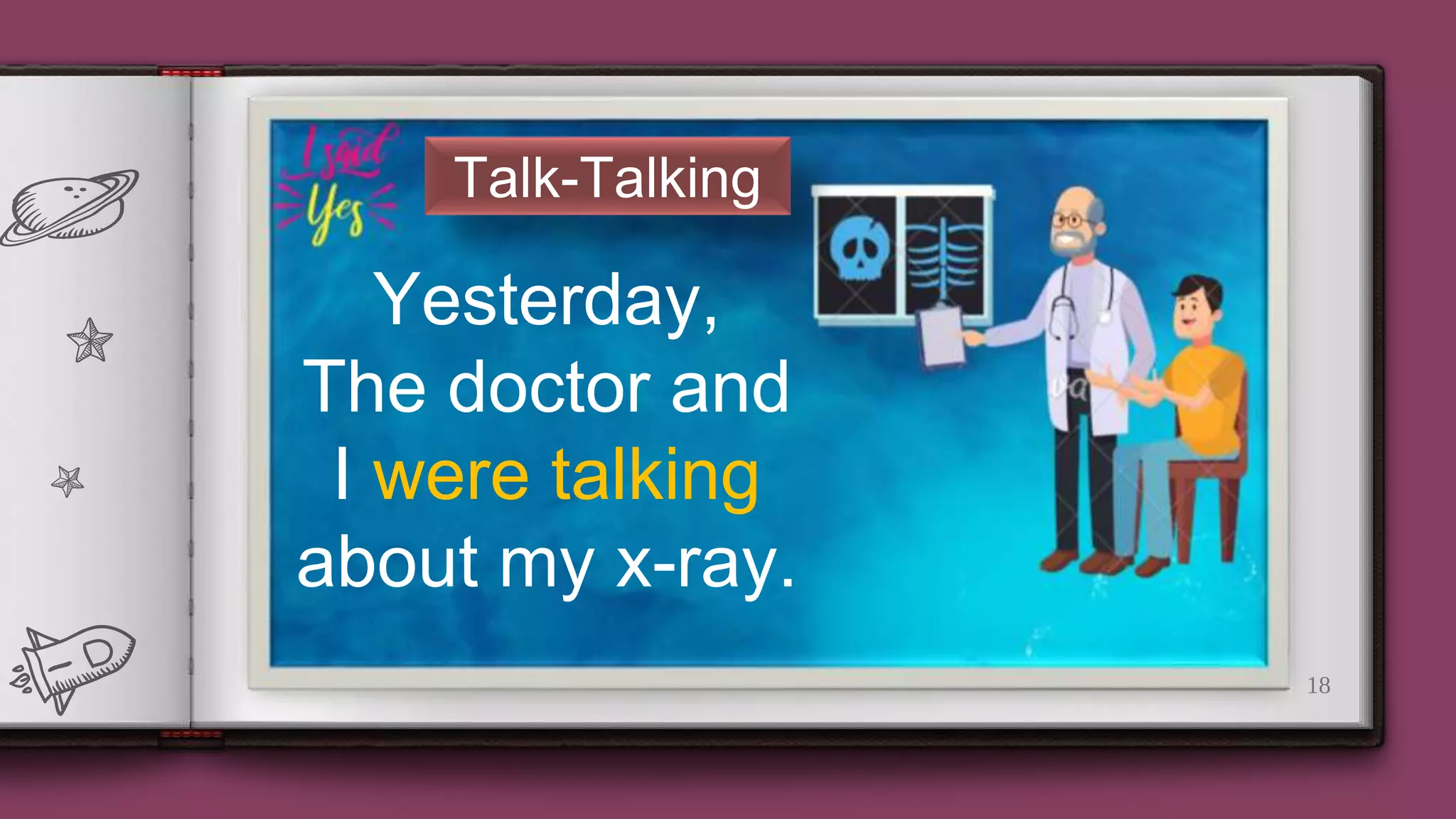18
Talk-Talking
Yesterday,
The doctor and
I were talking
about my x-ray.
 